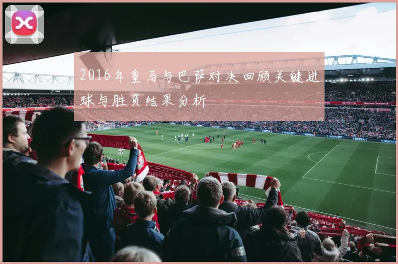 2016年皇马与巴萨对决回顾关键进球与胜负结果分析