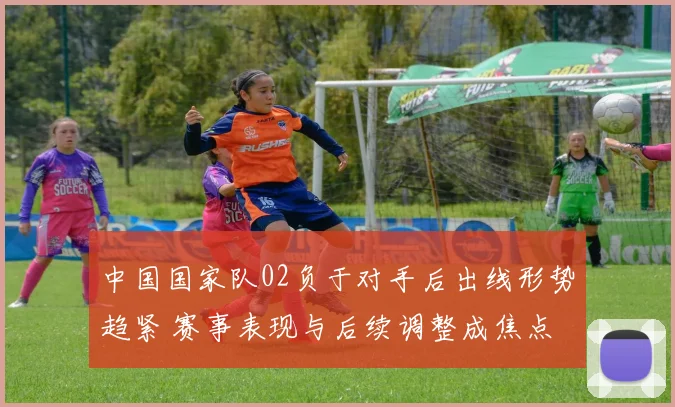 中国国家队02负于对手后出线形势趋紧 赛事表现与后续调整成焦点