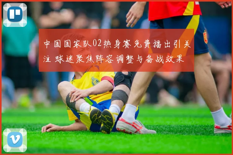 中国国家队02热身赛免费播出引关注 球迷聚焦阵容调整与备战效果