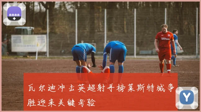 瓦尔迪冲击英超射手榜莱斯特城争胜迎来关键考验