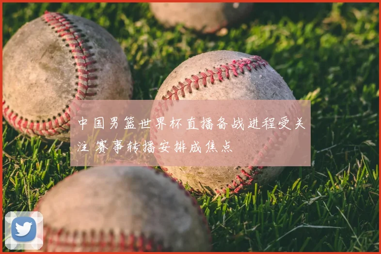 中国男篮世界杯直播备战进程受关注 赛事转播安排成焦点
