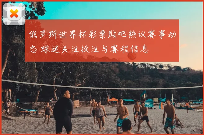 俄罗斯世界杯彩票贴吧热议赛事动态 球迷关注投注与赛程信息