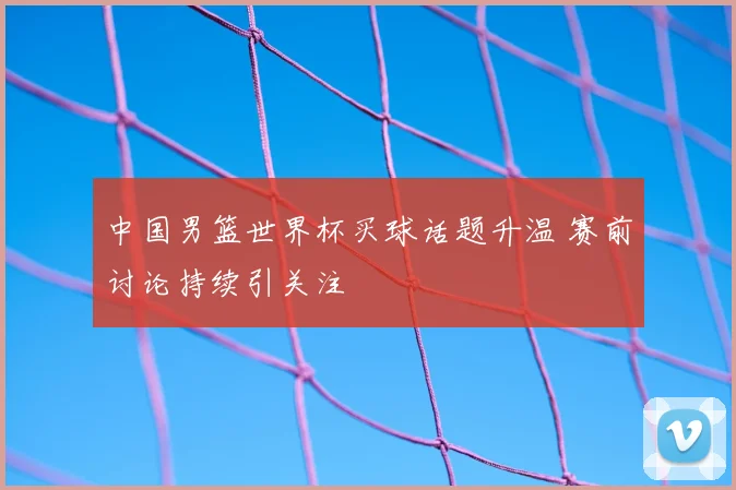中国男篮世界杯买球话题升温 赛前讨论持续引关注