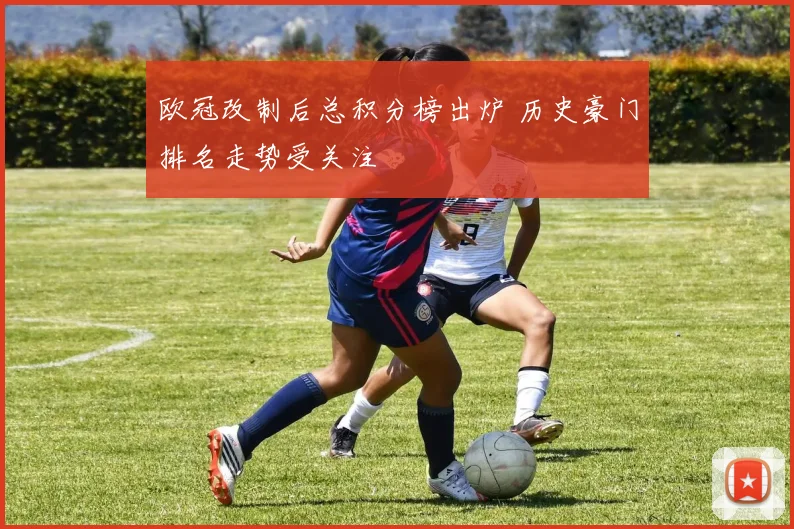 欧冠改制后总积分榜出炉 历史豪门排名走势受关注