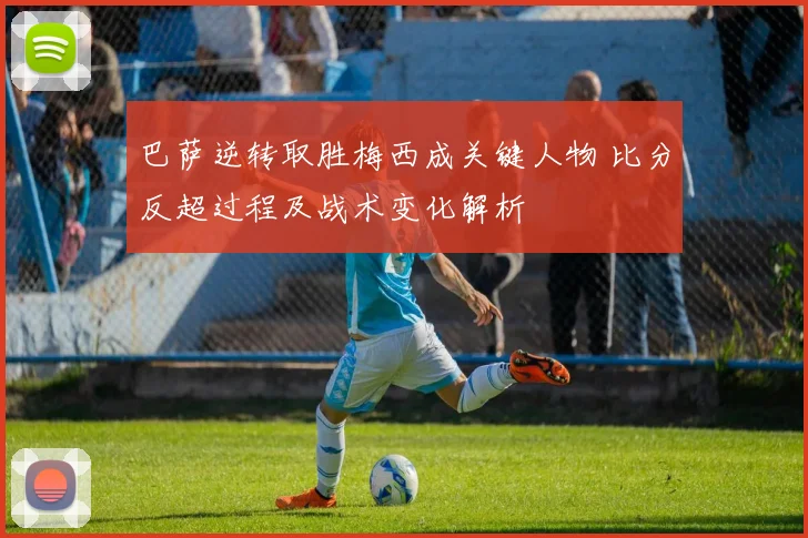 巴萨逆转取胜梅西成关键人物 比分反超过程及战术变化解析