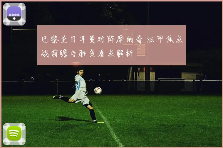 巴黎圣日耳曼对阵摩纳哥 法甲焦点战前瞻与胜负看点解析