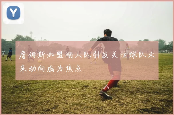 詹姆斯加盟湖人队引发关注球队未来动向成为焦点