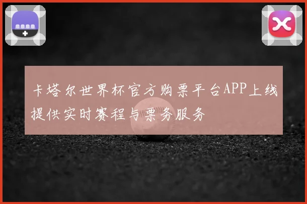 卡塔尔世界杯官方购票平台APP上线提供实时赛程与票务服务