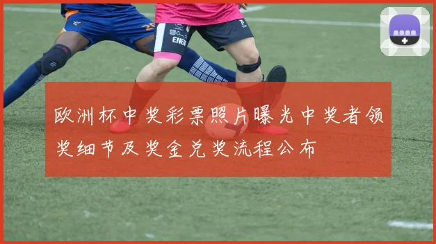 欧洲杯中奖彩票照片曝光中奖者领奖细节及奖金兑奖流程公布