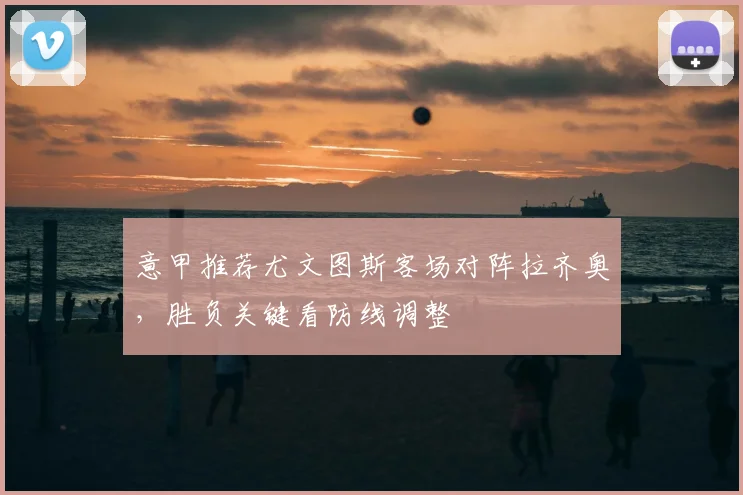 意甲推荐尤文图斯客场对阵拉齐奥,胜负关键看防线调整