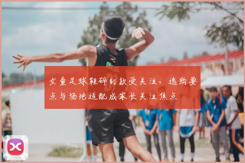 女童足球鞋碎钉款受关注，选购要点与场地适配成家长关注焦点