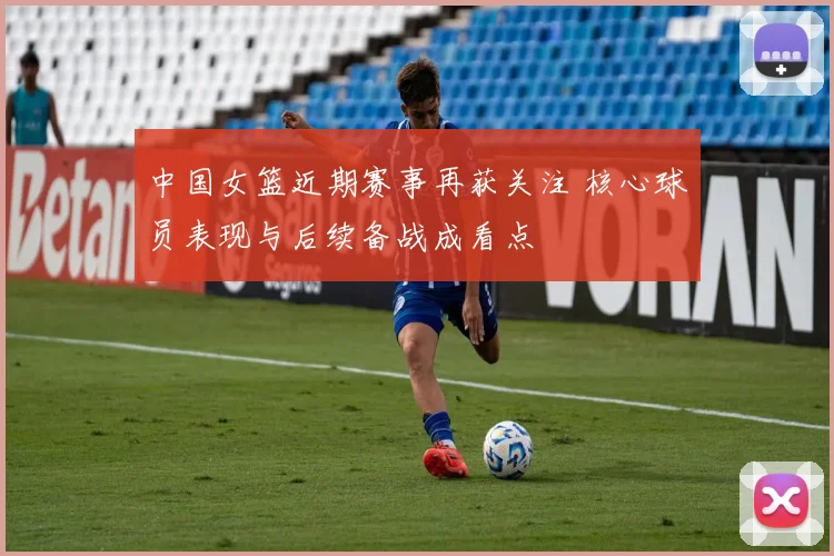 中国女篮近期赛事再获关注 核心球员表现与后续备战成看点