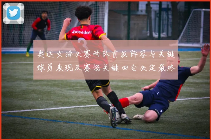 奥运女排决赛两队首发阵容与关键球员表现及赛场关键回合决定最终比分