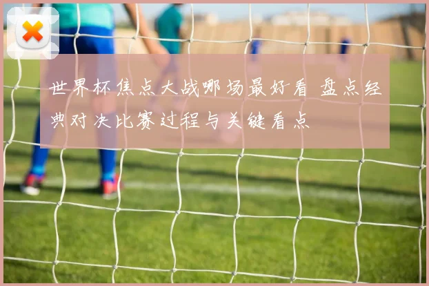 世界杯焦点大战哪场最好看 盘点经典对决比赛过程与关键看点