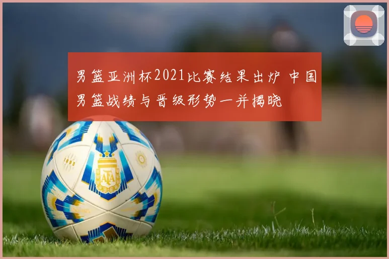 男篮亚洲杯2021比赛结果出炉 中国男篮战绩与晋级形势一并揭晓