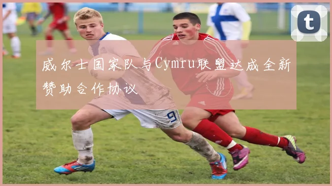 威尔士国家队与Cymru联盟达成全新赞助合作协议