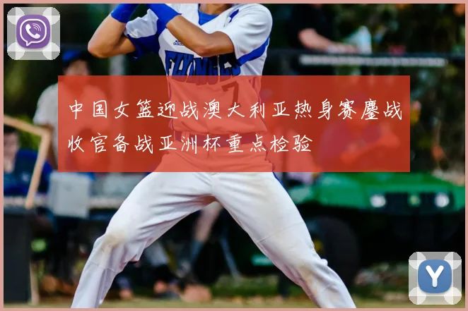 中国女篮迎战澳大利亚热身赛鏖战收官备战亚洲杯重点检验