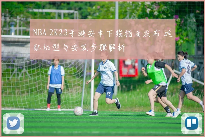 NBA 2K23手游安卓下载指南发布 适配机型与安装步骤解析