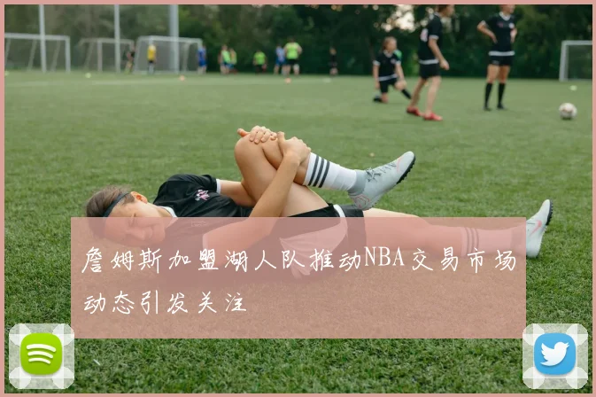 詹姆斯加盟湖人队推动NBA交易市场动态引发关注