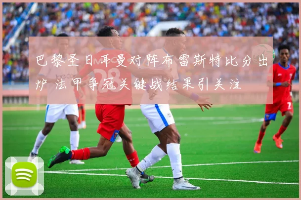 巴黎圣日耳曼对阵布雷斯特比分出炉 法甲争冠关键战结果引关注