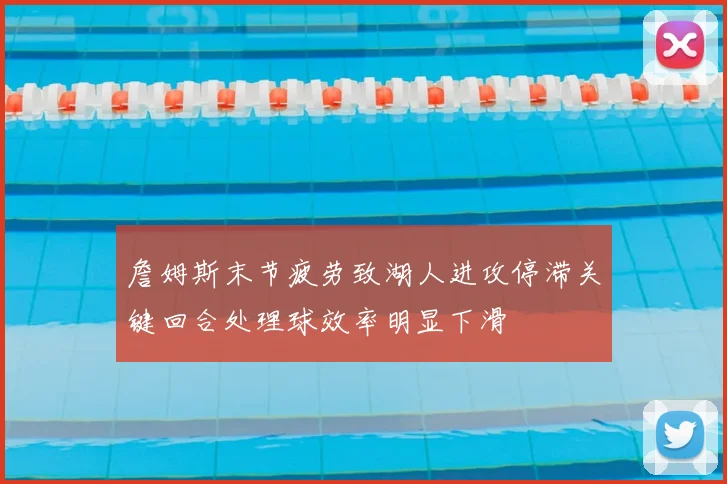 詹姆斯末节疲劳致湖人进攻停滞关键回合处理球效率明显下滑