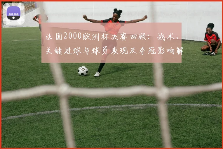 法国2000欧洲杯决赛回顾：战术、关键进球与球员表现及夺冠影响解读