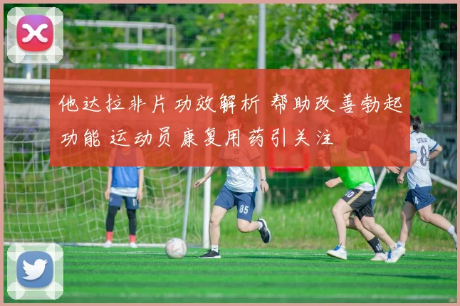 他达拉非片功效解析 帮助改善勃起功能 运动员康复用药引关注