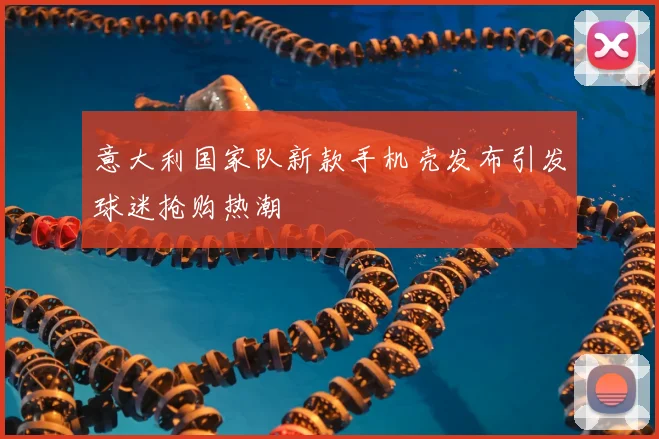 意大利国家队新款手机壳发布引发球迷抢购热潮