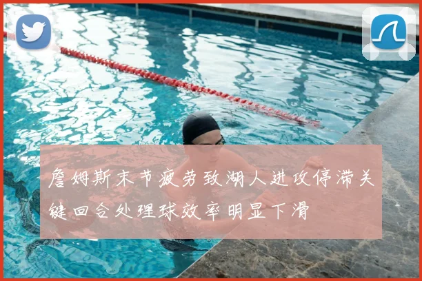 詹姆斯末节疲劳致湖人进攻停滞关键回合处理球效率明显下滑