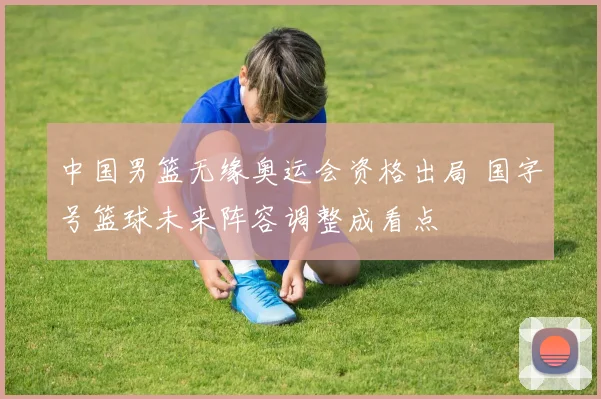 中国男篮无缘奥运会资格出局 国字号篮球未来阵容调整成看点