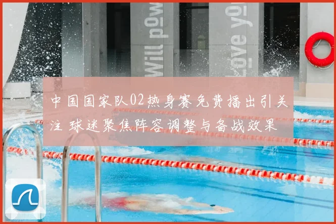 中国国家队02热身赛免费播出引关注 球迷聚焦阵容调整与备战效果