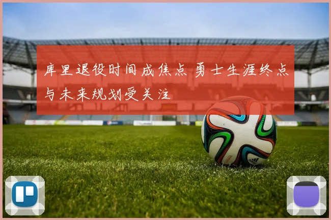 库里退役时间成焦点 勇士生涯终点与未来规划受关注