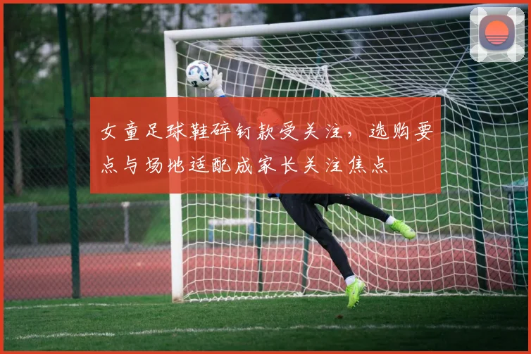 女童足球鞋碎钉款受关注，选购要点与场地适配成家长关注焦点
