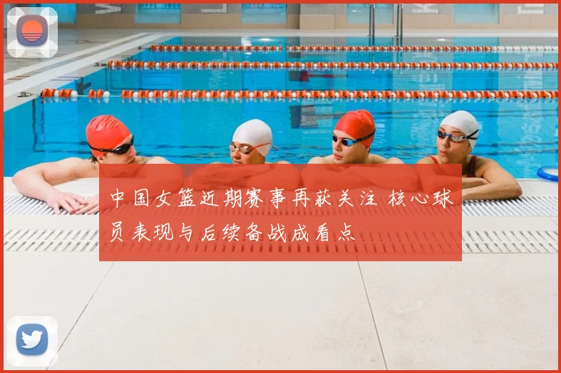 中国女篮近期赛事再获关注 核心球员表现与后续备战成看点