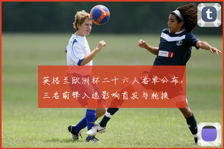 英格兰欧洲杯二十六人名单公布，三名前锋入选影响首发与轮换