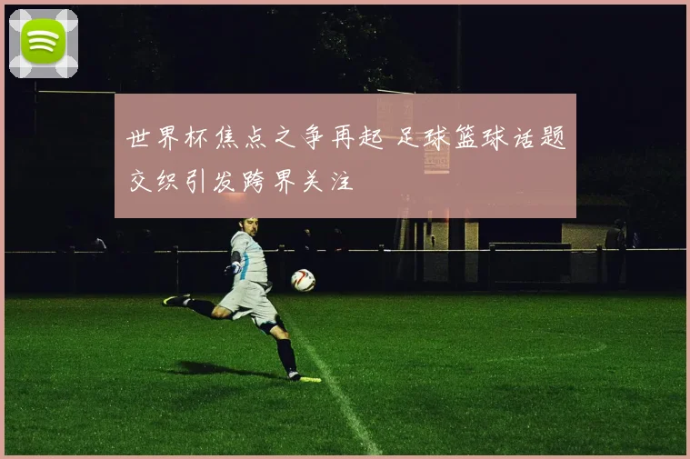 世界杯焦点之争再起 足球篮球话题交织引发跨界关注