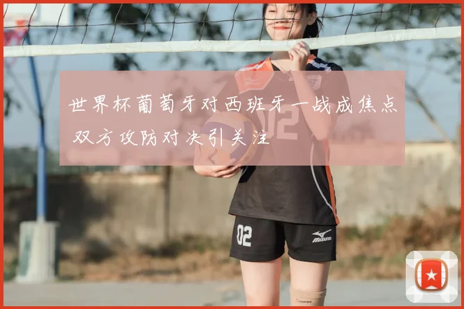 世界杯葡萄牙对西班牙一战成焦点 双方攻防对决引关注