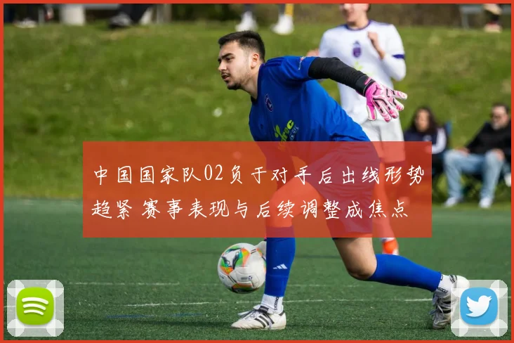 中国国家队02负于对手后出线形势趋紧 赛事表现与后续调整成焦点