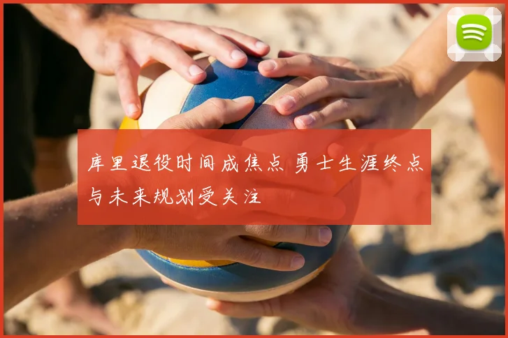 库里退役时间成焦点 勇士生涯终点与未来规划受关注