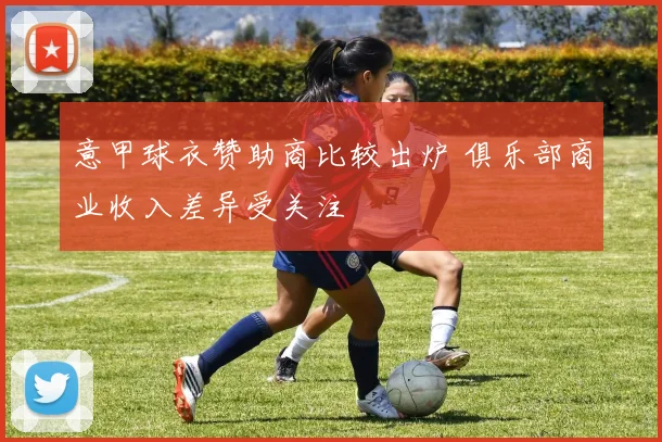 意甲球衣赞助商比较出炉 俱乐部商业收入差异受关注