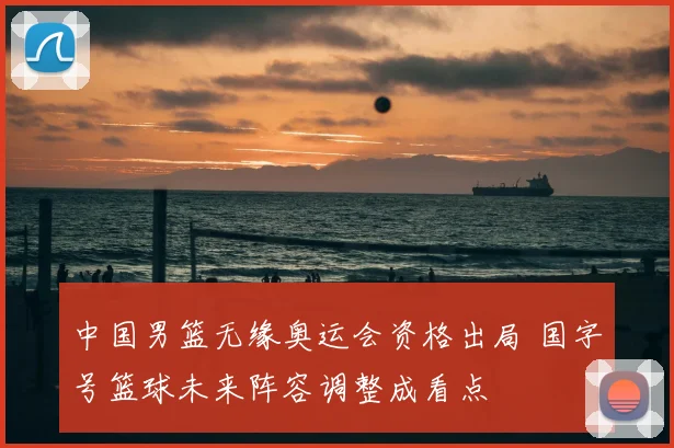 中国男篮无缘奥运会资格出局 国字号篮球未来阵容调整成看点