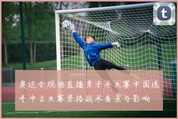 奥运会现场直播男子半决赛中国选手冲击决赛资格战术看点与影响