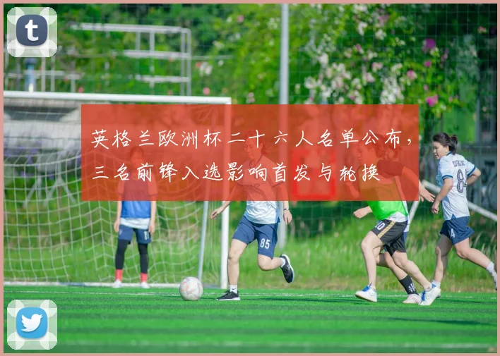 英格兰欧洲杯二十六人名单公布，三名前锋入选影响首发与轮换