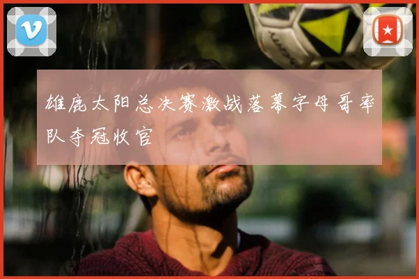 雄鹿太阳总决赛激战落幕字母哥率队夺冠收官