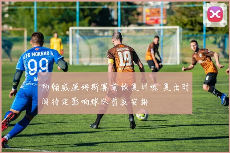 约翰威廉姆斯赛前恢复训练 复出时间待定影响球队首发安排