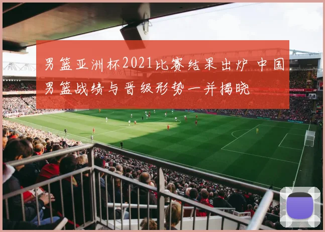 男篮亚洲杯2021比赛结果出炉 中国男篮战绩与晋级形势一并揭晓