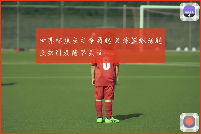 世界杯焦点之争再起 足球篮球话题交织引发跨界关注