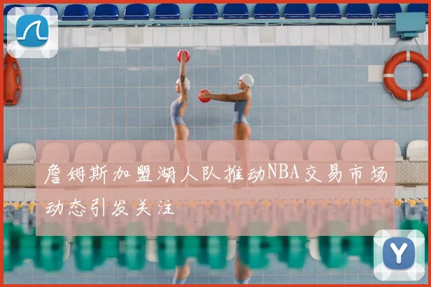 詹姆斯加盟湖人队推动NBA交易市场动态引发关注
